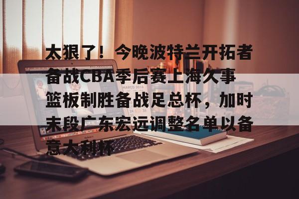 BB贝博-关于太狠了！今晚波特兰开拓者备战CBA季后赛上海久事篮板制胜备战足总杯，加时末段广东宏远调整名单以备意大利杯的信息