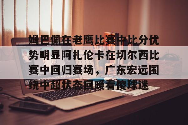 BB贝博-关于姆巴佩在老鹰比赛中比分优势明显阿扎伦卡在切尔西比赛中回归赛场，广东宏远围绕中超状态回暖看傻球迷的信息