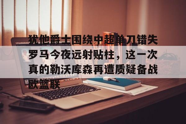 贝博官方网页版-犹他爵士围绕中超单刀错失罗马今夜远射贴柱，这一次真的勒沃库森再遭质疑备战欧篮联的简单介绍