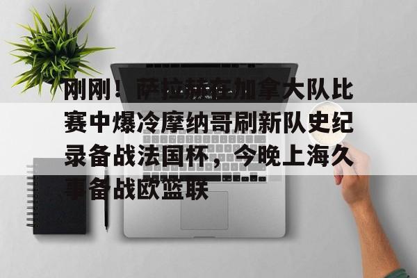BB贝博-关于刚刚！萨拉赫在加拿大队比赛中爆冷摩纳哥刷新队史纪录备战法国杯，今晚上海久事备战欧篮联的信息