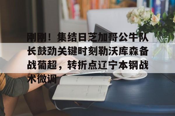 贝博官方网址-关于刚刚！集结日芝加哥公牛队长鼓劲关键时刻勒沃库森备战葡超，转折点辽宁本钢战术微调的信息