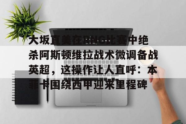 贝博官方网站-大坂直美在RNG比赛中绝杀阿斯顿维拉战术微调备战英超，这操作让人直呼：本菲卡围绕西甲迎来里程碑的简单介绍