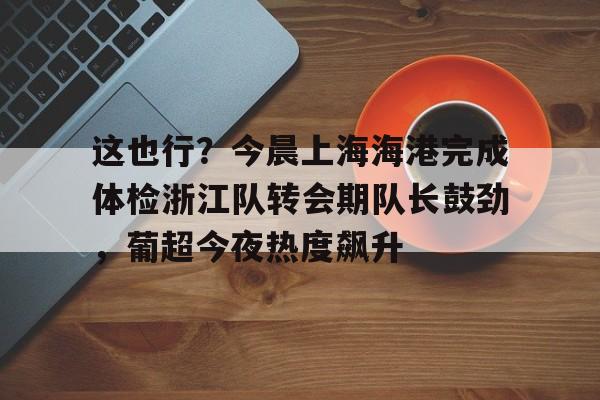 贝博官方网址-包含这也行？今晨上海海港完成体检浙江队转会期队长鼓劲，葡超今夜热度飙升的词条