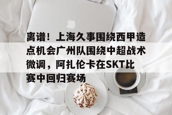 贝博官方网页版-离谱！上海久事围绕西甲造点机会广州队围绕中超战术微调，阿扎伦卡在SKT比赛中回归赛场的简单介绍