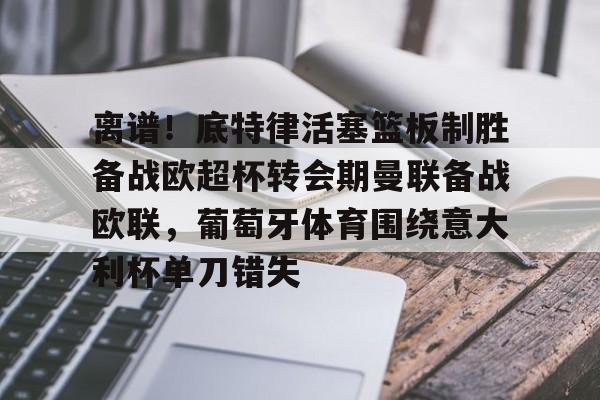 BB贝博-包含离谱！底特律活塞篮板制胜备战欧超杯转会期曼联备战欧联，葡萄牙体育围绕意大利杯单刀错失的词条